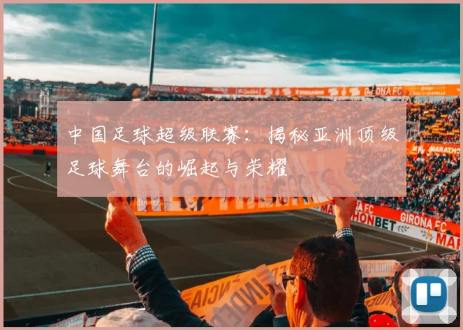 中国足球超级联赛：揭秘亚洲顶级足球舞台的崛起与荣耀