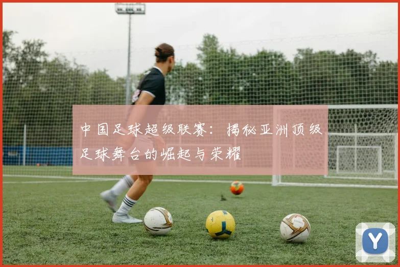 中国足球超级联赛：揭秘亚洲顶级足球舞台的崛起与荣耀