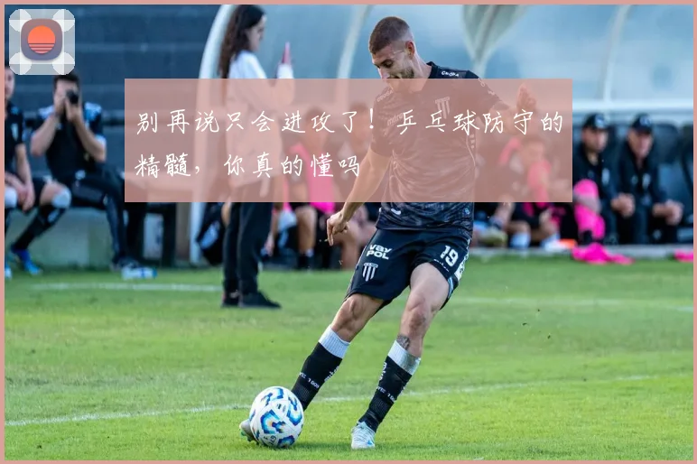 别再说只会进攻了！乒乓球防守的精髓，你真的懂吗