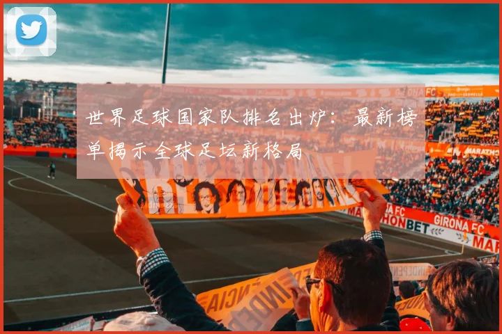 世界足球国家队排名出炉:最新榜单揭示全球足坛新格局