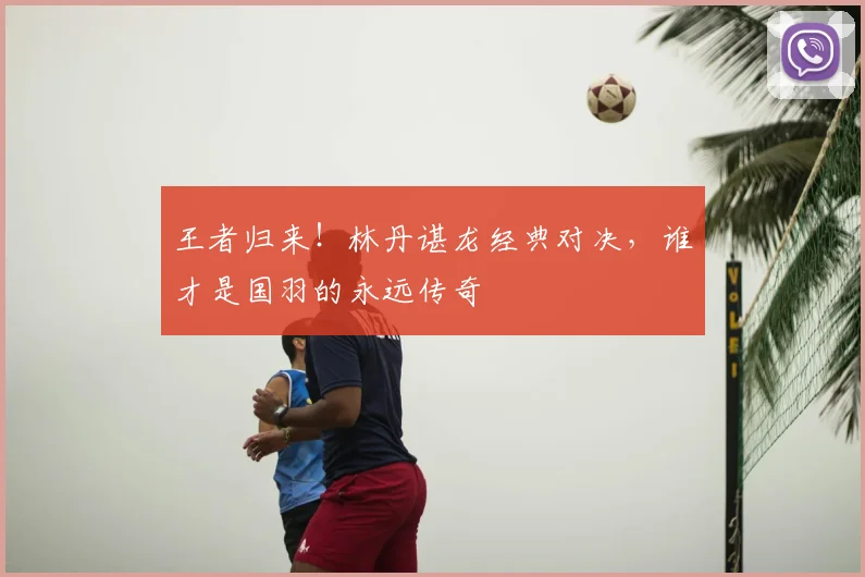 王者归来！林丹谌龙经典对决，谁才是国羽的永远传奇
