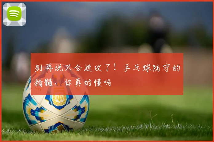 别再说只会进攻了！乒乓球防守的精髓，你真的懂吗