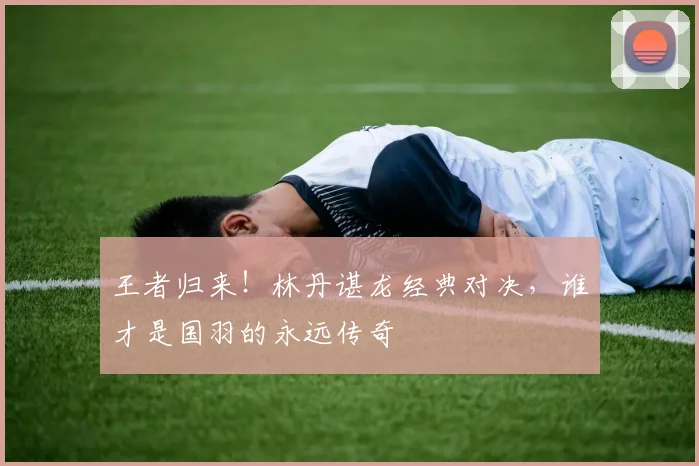 王者归来！林丹谌龙经典对决，谁才是国羽的永远传奇